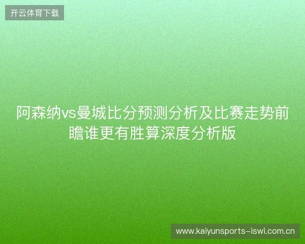 阿森纳vs曼城比分预测分析及比赛走势前瞻谁更有胜算深度分析版 阿森纳vs曼城比分预测分析及比赛走势前瞻谁更有胜算深度分析版